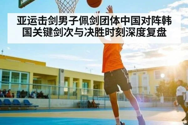 亚运击剑男子佩剑团体中国对阵韩国关键剑次与决胜时刻深度复盘