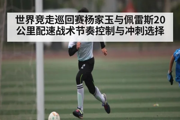 世界竞走巡回赛杨家玉与佩雷斯20公里配速战术节奏控制与冲刺选择